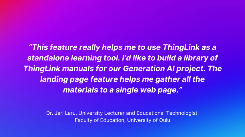 ThingLink Landing Page Feature Testimonial: “This feature really helps me to use Thinglink as a standalone learning tool. I’d like to build a library of ThingLink manuals for our Generation AI project. The landing page feature helps me gather all the materials to a single web page.” - Dr. Jari Laru, University Lecturer and Educational Technologist, Faculty of Education, University of Oulu